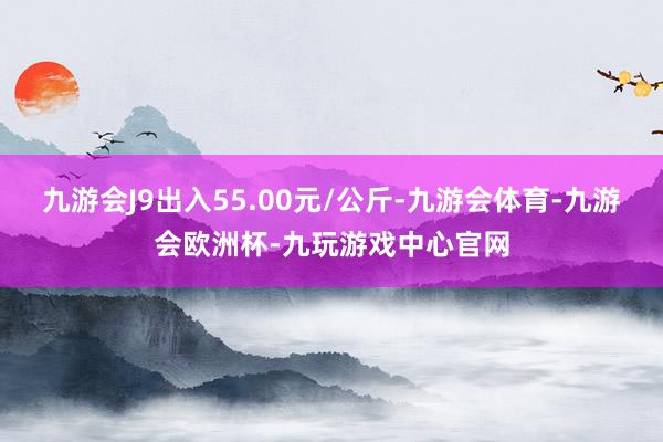 九游会J9出入55.00元/公斤-九游会体育-九游会欧洲杯-九玩游戏中心官网