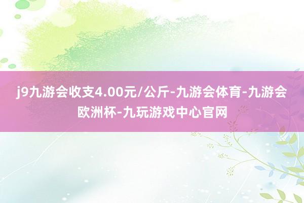 j9九游会收支4.00元/公斤-九游会体育-九游会欧洲杯-九玩游戏中心官网