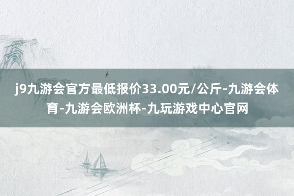 j9九游会官方最低报价33.00元/公斤-九游会体育-九游会欧洲杯-九玩游戏中心官网