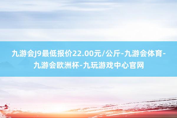 九游会J9最低报价22.00元/公斤-九游会体育-九游会欧洲杯-九玩游戏中心官网