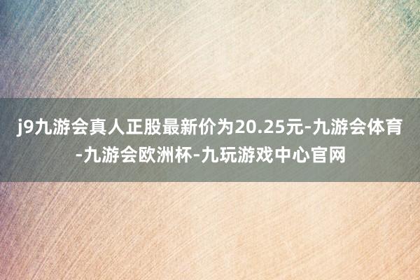 j9九游会真人正股最新价为20.25元-九游会体育-九游会欧洲杯-九玩游戏中心官网