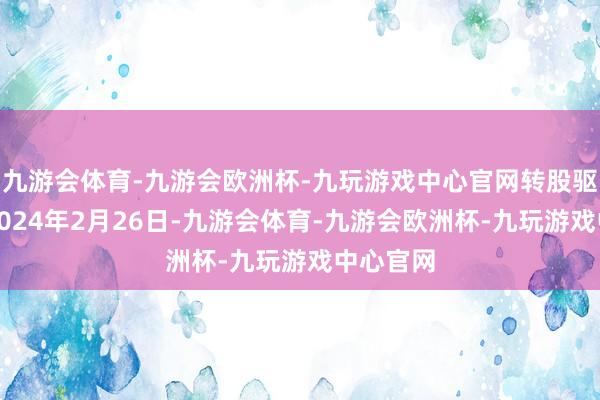 九游会体育-九游会欧洲杯-九玩游戏中心官网转股驱动日为2024年2月26日-九游会体育-九游会欧洲杯-九玩游戏中心官网