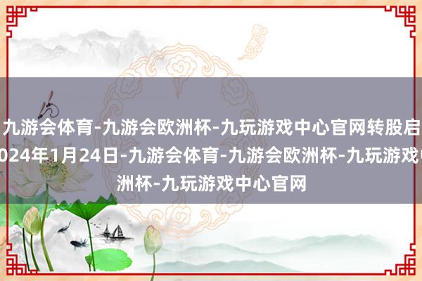 九游会体育-九游会欧洲杯-九玩游戏中心官网转股启动日为2024年1月24日-九游会体育-九游会欧洲杯-九玩游戏中心官网