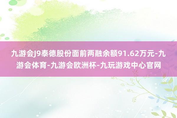 九游会J9泰德股份面前两融余额91.62万元-九游会体育-九游会欧洲杯-九玩游戏中心官网