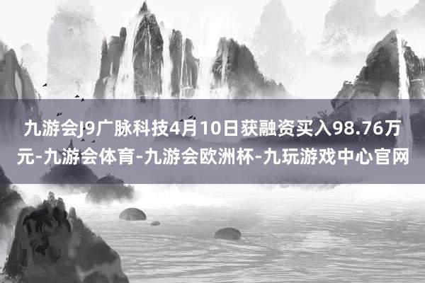 九游会J9广脉科技4月10日获融资买入98.76万元-九游会体育-九游会欧洲杯-九玩游戏中心官网