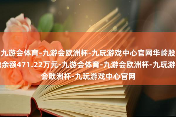 九游会体育-九游会欧洲杯-九玩游戏中心官网华岭股份现时两融余额471.22万元-九游会体育-九游会欧洲杯-九玩游戏中心官网