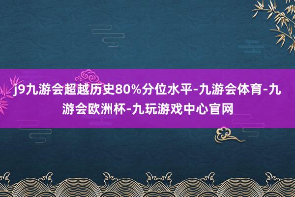 j9九游会超越历史80%分位水平-九游会体育-九游会欧洲杯-九玩游戏中心官网