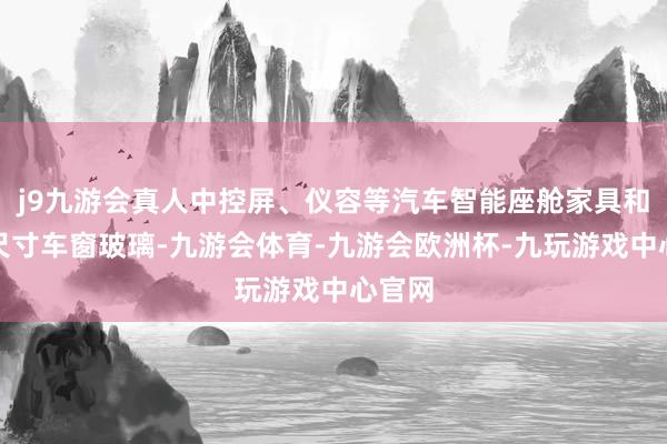 j9九游会真人中控屏、仪容等汽车智能座舱家具和超大尺寸车窗玻璃-九游会体育-九游会欧洲杯-九玩游戏中心官网