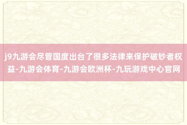 j9九游会尽管国度出台了很多法律来保护破钞者权益-九游会体育-九游会欧洲杯-九玩游戏中心官网