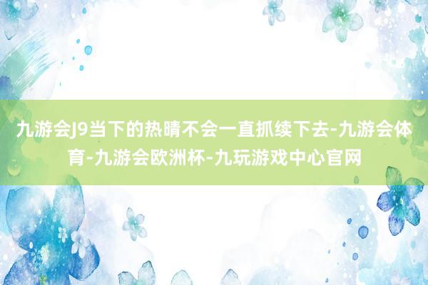 九游会J9当下的热晴不会一直抓续下去-九游会体育-九游会欧洲杯-九玩游戏中心官网