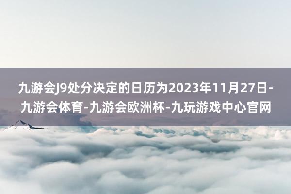 九游会J9处分决定的日历为2023年11月27日-九游会体育-九游会欧洲杯-九玩游戏中心官网