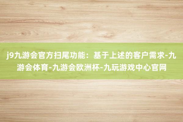 j9九游会官方扫尾功能：基于上述的客户需求-九游会体育-九游会欧洲杯-九玩游戏中心官网