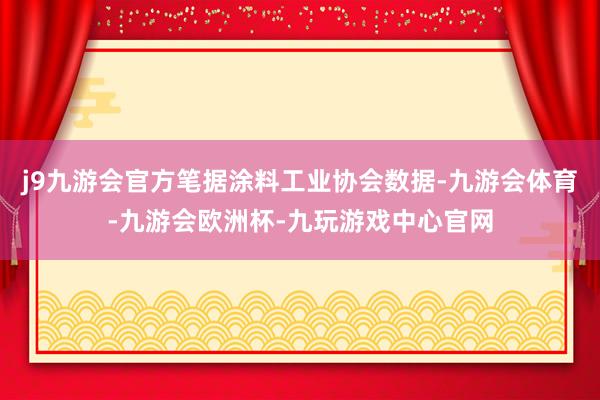 j9九游会官方笔据涂料工业协会数据-九游会体育-九游会欧洲杯-九玩游戏中心官网