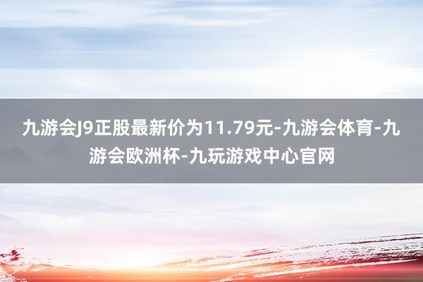 九游会J9正股最新价为11.79元-九游会体育-九游会欧洲杯-九玩游戏中心官网