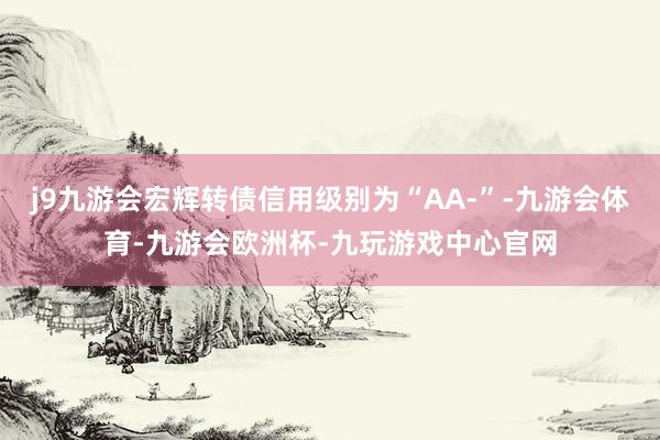 j9九游会宏辉转债信用级别为“AA-”-九游会体育-九游会欧洲杯-九玩游戏中心官网