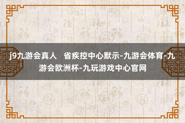 j9九游会真人   省疾控中心默示-九游会体育-九游会欧洲杯-九玩游戏中心官网