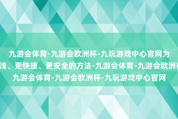 九游会体育-九游会欧洲杯-九玩游戏中心官网为客户提供了一种更浮浅、更快捷、更安全的方法-九游会体育-九游会欧洲杯-九玩游戏中心官网