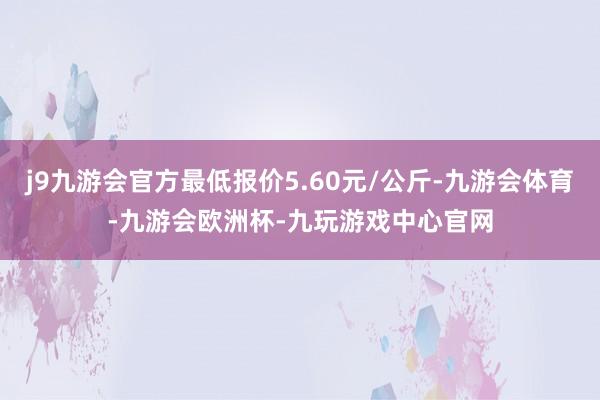 j9九游会官方最低报价5.60元/公斤-九游会体育-九游会欧洲杯-九玩游戏中心官网