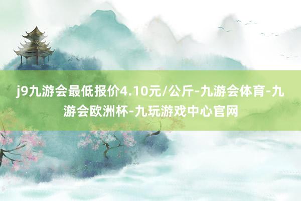 j9九游会最低报价4.10元/公斤-九游会体育-九游会欧洲杯-九玩游戏中心官网