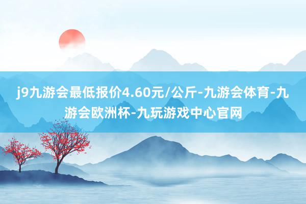 j9九游会最低报价4.60元/公斤-九游会体育-九游会欧洲杯-九玩游戏中心官网