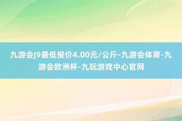 九游会J9最低报价4.00元/公斤-九游会体育-九游会欧洲杯-九玩游戏中心官网