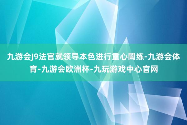 九游会J9法官就领导本色进行重心闇练-九游会体育-九游会欧洲杯-九玩游戏中心官网