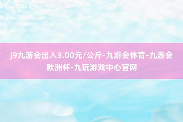 j9九游会出入3.00元/公斤-九游会体育-九游会欧洲杯-九玩游戏中心官网