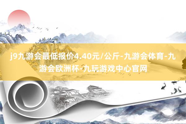 j9九游会最低报价4.40元/公斤-九游会体育-九游会欧洲杯-九玩游戏中心官网