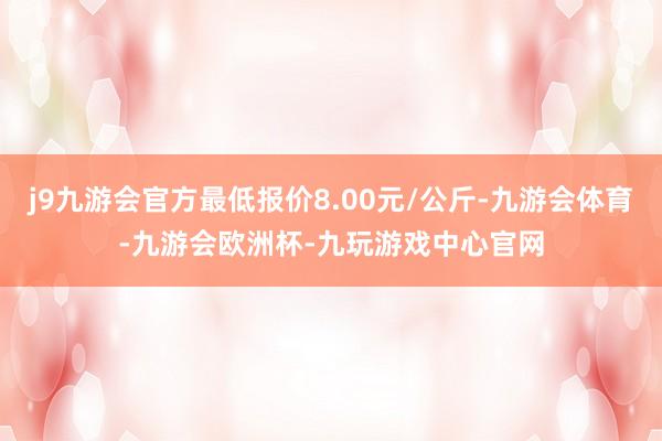 j9九游会官方最低报价8.00元/公斤-九游会体育-九游会欧洲杯-九玩游戏中心官网