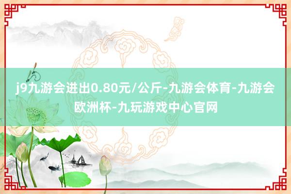 j9九游会进出0.80元/公斤-九游会体育-九游会欧洲杯-九玩游戏中心官网