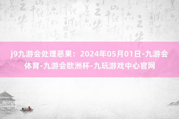 j9九游会处理恶果：2024年05月01日-九游会体育-九游会欧洲杯-九玩游戏中心官网