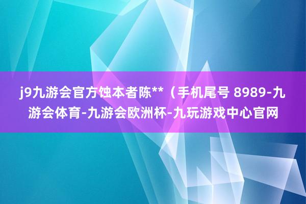 j9九游会官方蚀本者陈**（手机尾号 8989-九游会体育-九游会欧洲杯-九玩游戏中心官网