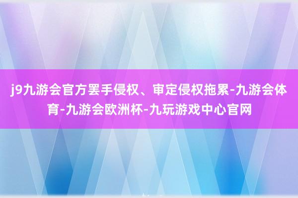 j9九游会官方罢手侵权、审定侵权拖累-九游会体育-九游会欧洲杯-九玩游戏中心官网