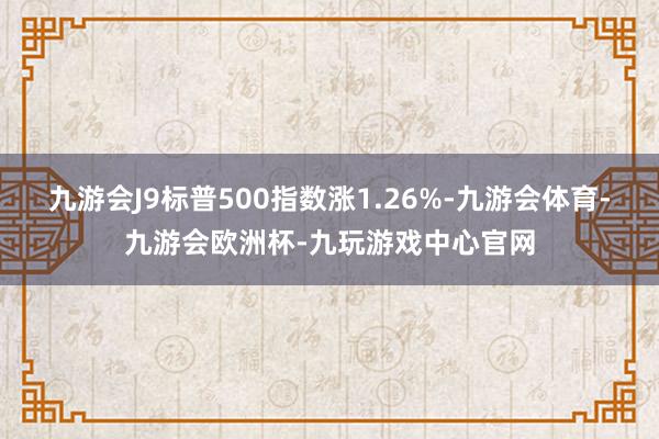 九游会J9标普500指数涨1.26%-九游会体育-九游会欧洲杯-九玩游戏中心官网