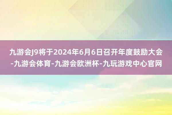 九游会J9将于2024年6月6日召开年度鼓励大会-九游会体育-九游会欧洲杯-九玩游戏中心官网