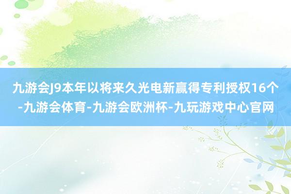 九游会J9本年以将来久光电新赢得专利授权16个-九游会体育-九游会欧洲杯-九玩游戏中心官网