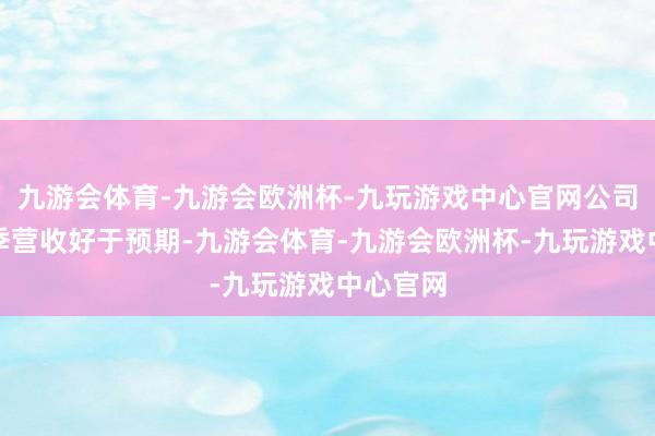 九游会体育-九游会欧洲杯-九玩游戏中心官网公司第二财季营收好于预期-九游会体育-九游会欧洲杯-九玩游戏中心官网