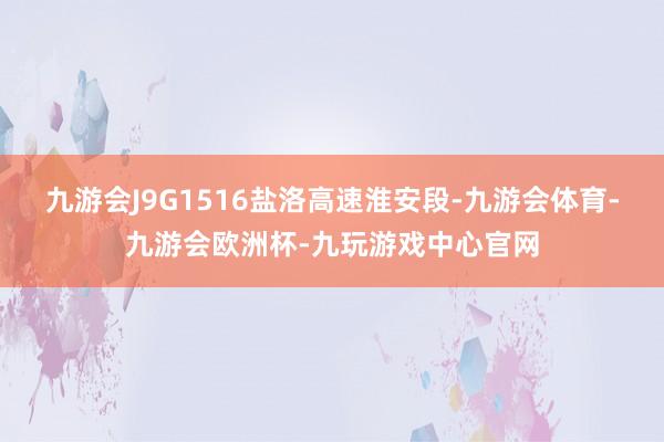 九游会J9G1516盐洛高速淮安段-九游会体育-九游会欧洲杯-九玩游戏中心官网