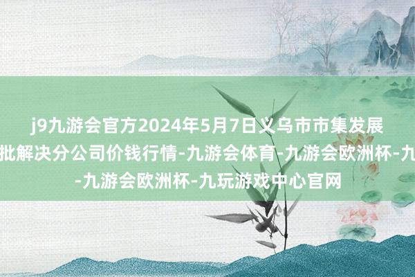 j9九游会官方2024年5月7日义乌市市集发展集团有限公司农批解决分公司价钱行情-九游会体育-九游会欧洲杯-九玩游戏中心官网