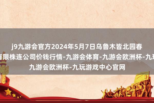 j9九游会官方2024年5月7日乌鲁木皆北园春果业讨论惩办有限株连公司价钱行情-九游会体育-九游会欧洲杯-九玩游戏中心官网