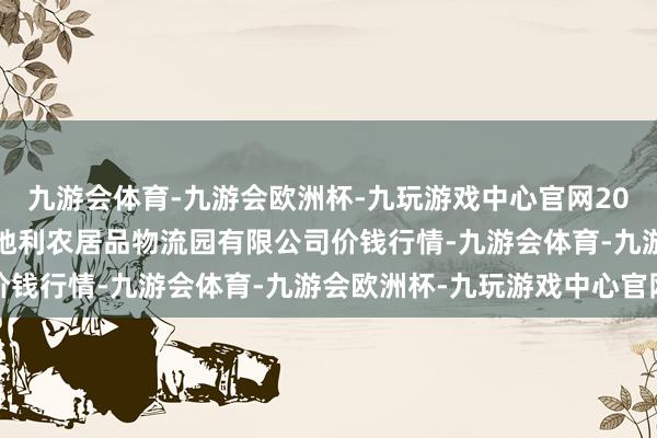 九游会体育-九游会欧洲杯-九玩游戏中心官网2024年5月7日中国寿光地利农居品物流园有限公司价钱行情-九游会体育-九游会欧洲杯-九玩游戏中心官网