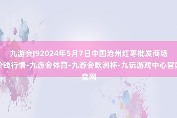 九游会J92024年5月7日中国沧州红枣批发商场价钱行情-九游会体育-九游会欧洲杯-九玩游戏中心官网