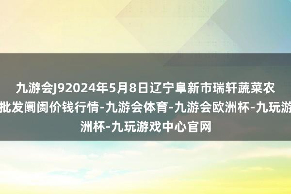 九游会J92024年5月8日辽宁阜新市瑞轩蔬菜农副家具玄虚批发阛阓价钱行情-九游会体育-九游会欧洲杯-九玩游戏中心官网