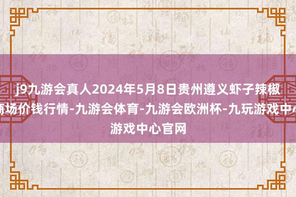 j9九游会真人2024年5月8日贵州遵义虾子辣椒批发商场价钱行情-九游会体育-九游会欧洲杯-九玩游戏中心官网