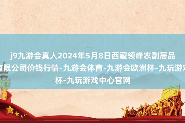 j9九游会真人2024年5月8日西藏领峰农副居品主张处理有限公司价钱行情-九游会体育-九游会欧洲杯-九玩游戏中心官网