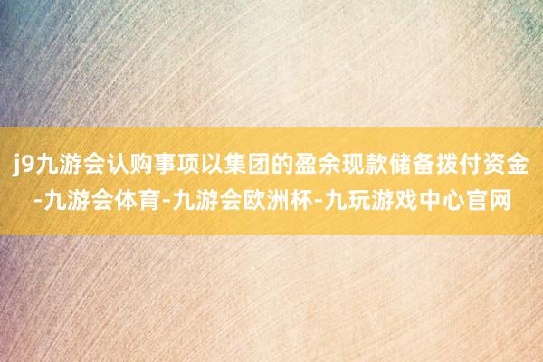 j9九游会认购事项以集团的盈余现款储备拨付资金-九游会体育-九游会欧洲杯-九玩游戏中心官网