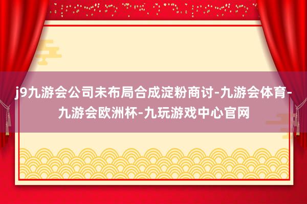 j9九游会公司未布局合成淀粉商讨-九游会体育-九游会欧洲杯-九玩游戏中心官网