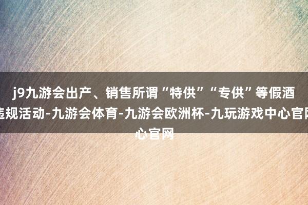 j9九游会出产、销售所谓“特供”“专供”等假酒违规活动-九游会体育-九游会欧洲杯-九玩游戏中心官网