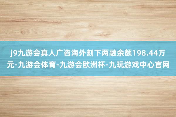 j9九游会真人广咨海外刻下两融余额198.44万元-九游会体育-九游会欧洲杯-九玩游戏中心官网