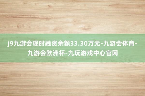 j9九游会现时融资余额33.30万元-九游会体育-九游会欧洲杯-九玩游戏中心官网